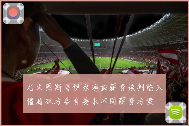 尤文图斯与伊尔迪兹薪资谈判陷入僵局双方各自要求不同薪资方案
