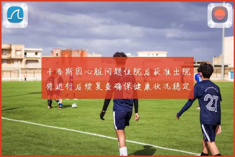 卡洛斯因心脏问题住院后获准出院将进行后续复查确保健康状况稳定