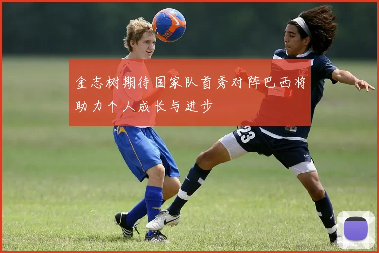 金志树期待国家队首秀对阵巴西将助力个人成长与进步