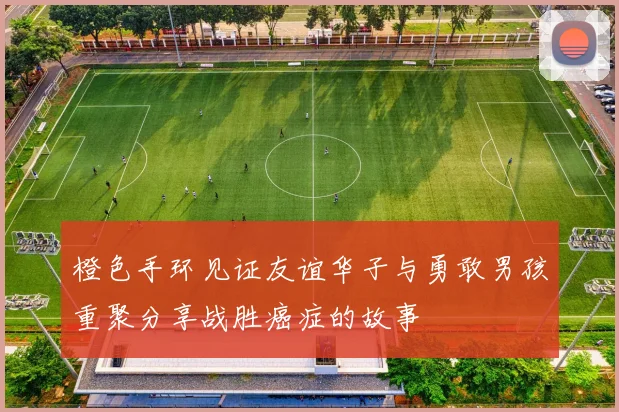 橙色手环见证友谊华子与勇敢男孩重聚分享战胜癌症的故事
