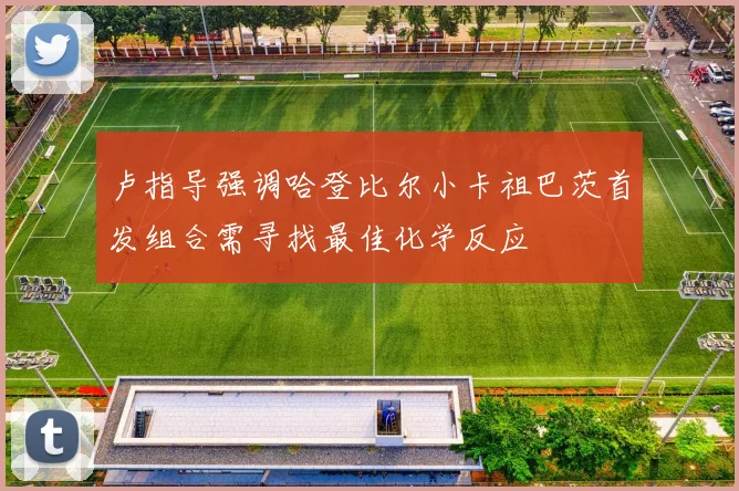 卢指导强调哈登比尔小卡祖巴茨首发组合需寻找最佳化学反应