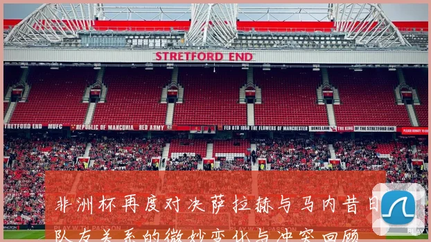 非洲杯再度对决萨拉赫与马内昔日队友关系的微妙变化与冲突回顾