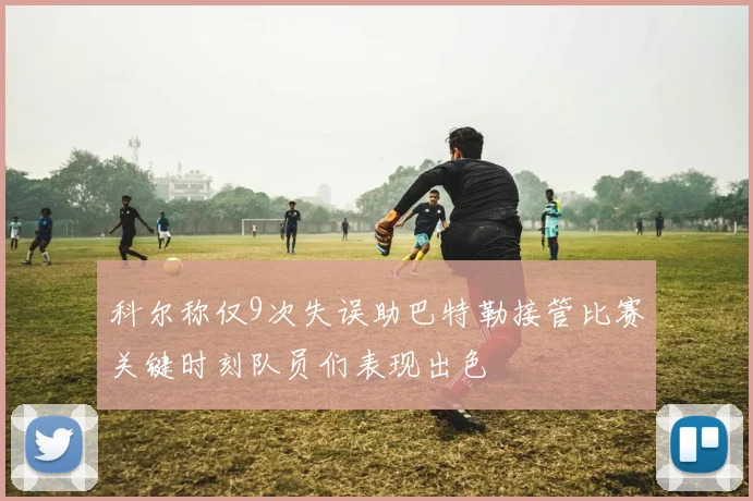 科尔称仅9次失误助巴特勒接管比赛关键时刻队员们表现出色