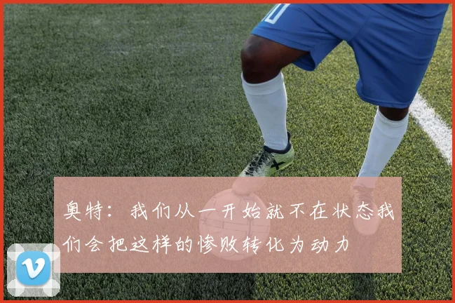 奥特：我们从一开始就不在状态我们会把这样的惨败转化为动力