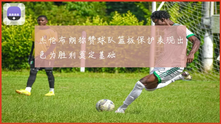 杰伦布朗称赞球队篮板保护表现出色为胜利奠定基础