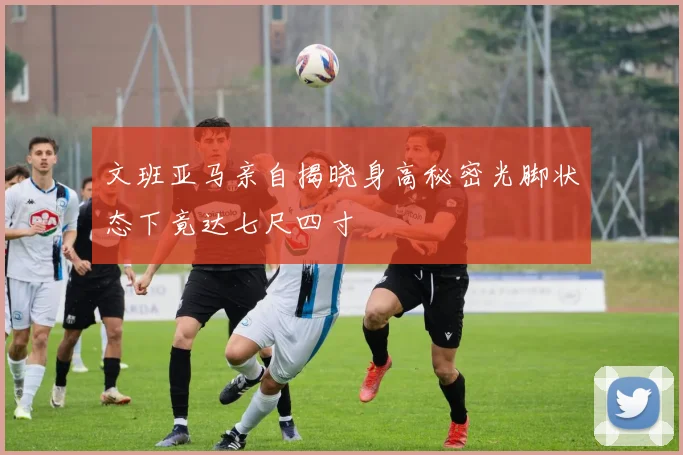 文班亚马亲自揭晓身高秘密光脚状态下竟达七尺四寸