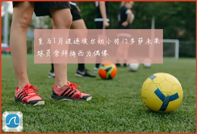 皇马1月追逐埃尔切小将门多萨未果球员崇拜梅西为偶像