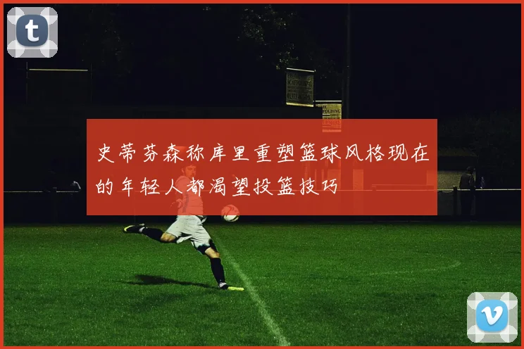 史蒂芬森称库里重塑篮球风格现在的年轻人都渴望投篮技巧
