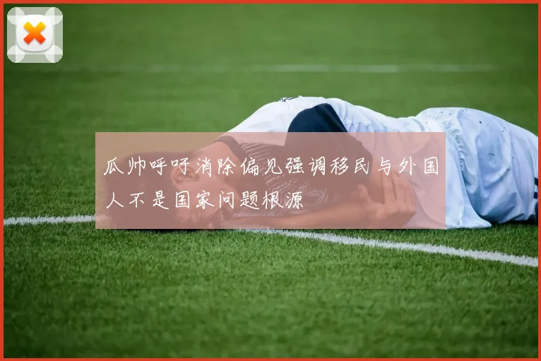 瓜帅呼吁消除偏见强调移民与外国人不是国家问题根源