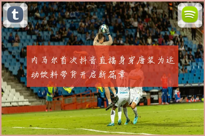 内马尔首次抖音直播身穿唐装为运动饮料带货开启新篇章