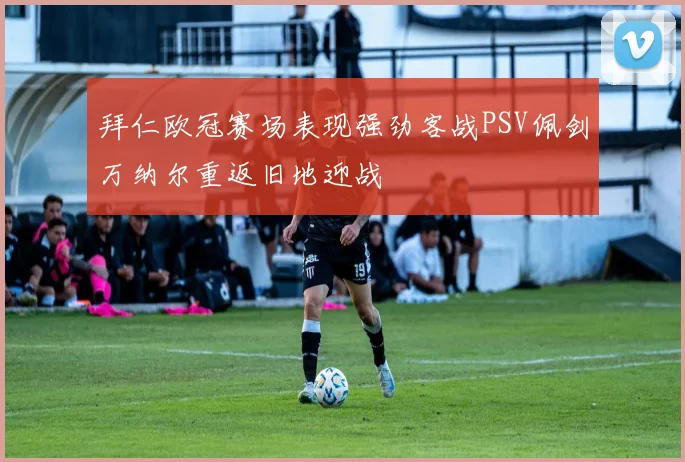 拜仁欧冠赛场表现强劲客战PSV佩剑万纳尔重返旧地迎战