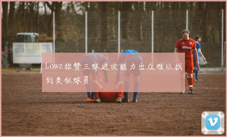 Lowe称赞三球进攻能力出众难以找到类似球员