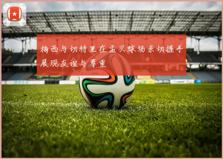 梅西与切特里在孟买球场亲切握手展现友谊与尊重