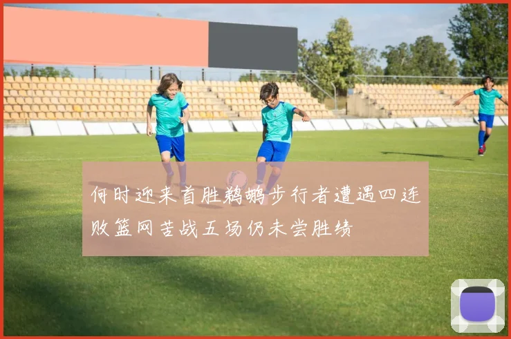 何时迎来首胜鹈鹕步行者遭遇四连败篮网苦战五场仍未尝胜绩