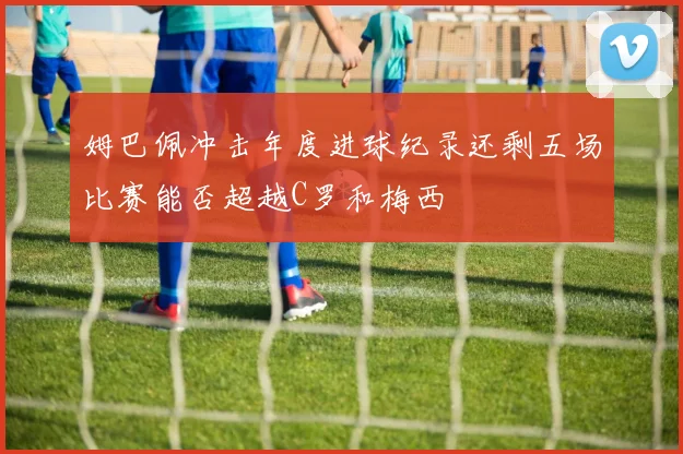 姆巴佩冲击年度进球纪录还剩五场比赛能否超越C罗和梅西