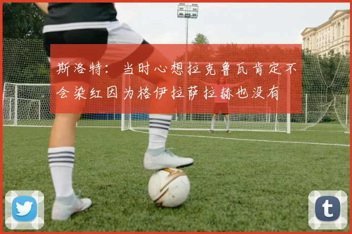 斯洛特：当时心想拉克鲁瓦肯定不会染红因为格伊拉萨拉赫也没有