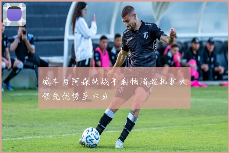 城车与阿森纳战平利物浦趁机扩大领先优势至六分