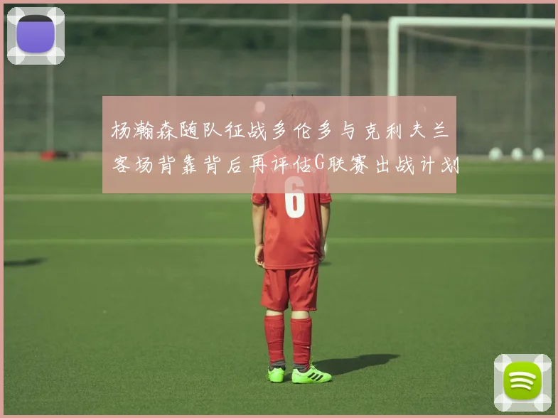 杨瀚森随队征战多伦多与克利夫兰客场背靠背后再评估G联赛出战计划