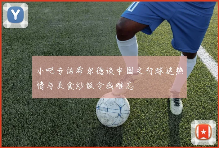 小吧专访希尔德谈中国之行球迷热情与美食炒饭令我难忘