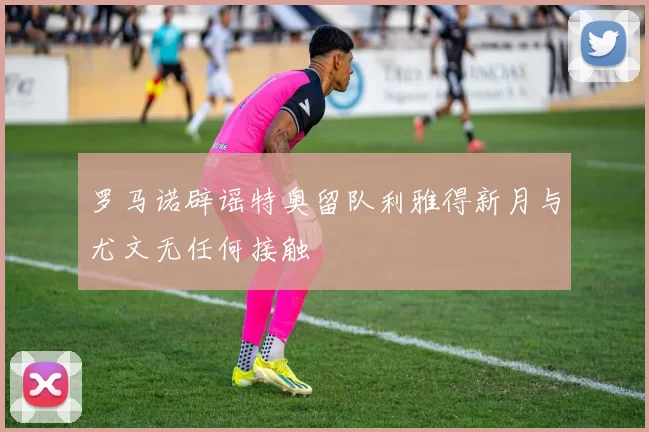 罗马诺辟谣特奥留队利雅得新月与尤文无任何接触