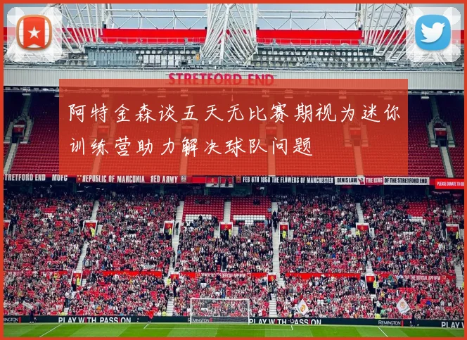 阿特金森谈五天无比赛期视为迷你训练营助力解决球队问题